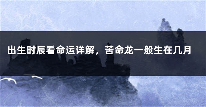 出生时辰看命运详解,苦命龙一般生在几月