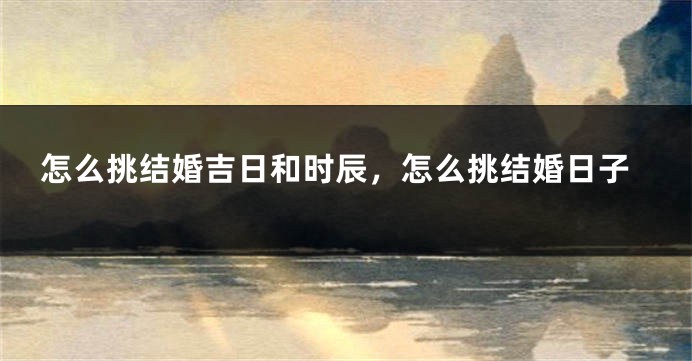 怎么挑结婚吉日和时辰，怎么挑结婚日子