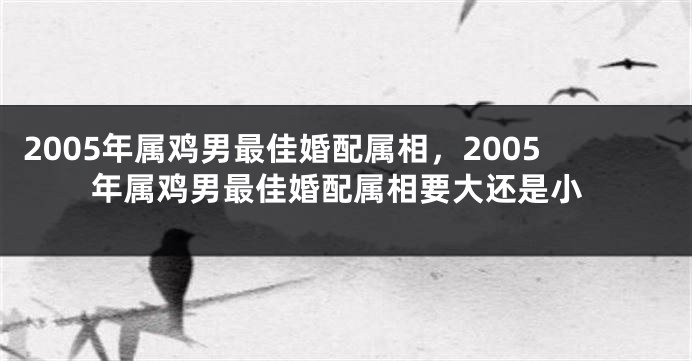 2005年属鸡男最佳婚配属相，2005年属鸡男最佳婚配属相要大还是小