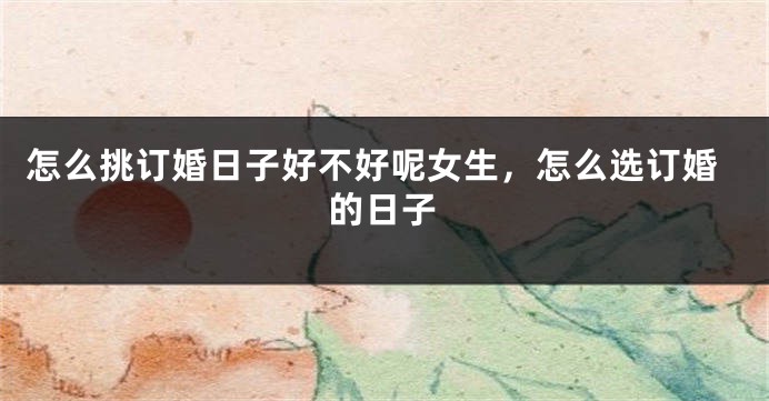怎么挑订婚日子好不好呢女生,怎么选订婚的日子