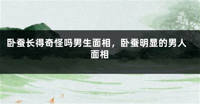 卧蚕长得奇怪吗男生面相，卧蚕明显的男人面相