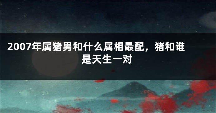 2007年属猪男和什么属相最配，猪和谁是天生一对
