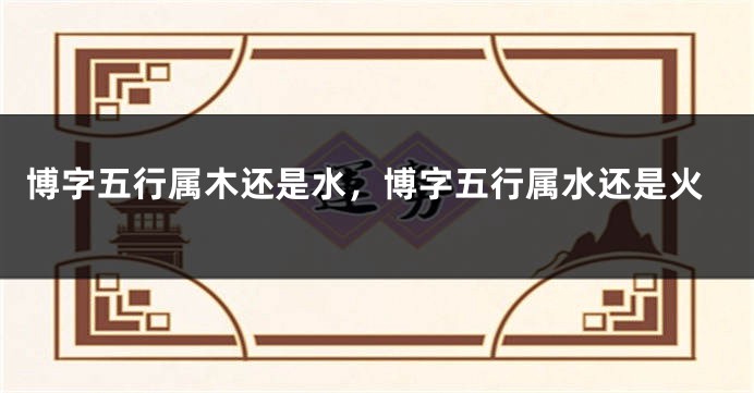 博字五行属木还是水,博字五行属水还是火