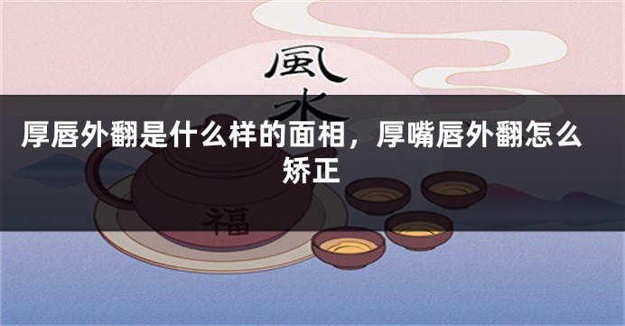厚唇外翻是什么样的面相,厚嘴唇外翻怎么矫正