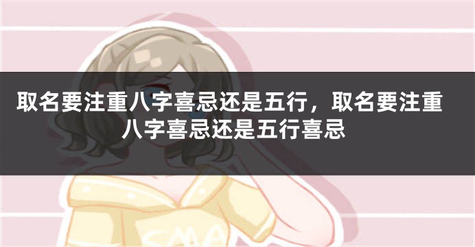 取名要注重八字喜忌还是五行,取名要注重八字喜忌还是五行喜忌