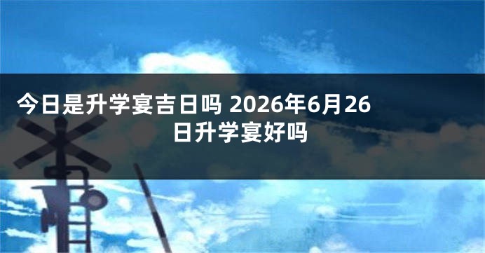 今日是升学宴吉日吗 2026年6月26日升学宴好吗