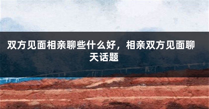 双方见面相亲聊些什么好，相亲双方见面聊天话题