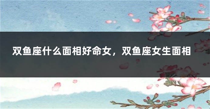 双鱼座什么面相好命女,双鱼座女生面相