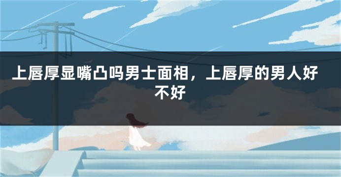 上唇厚显嘴凸吗男士面相,上唇厚的男人好不好