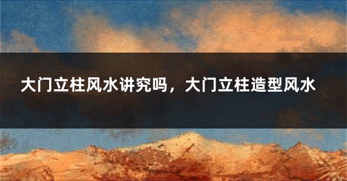 大门立柱风水讲究吗,大门立柱造型风水