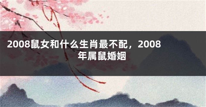 2008鼠女和什么生肖最不配，2008年属鼠婚姻