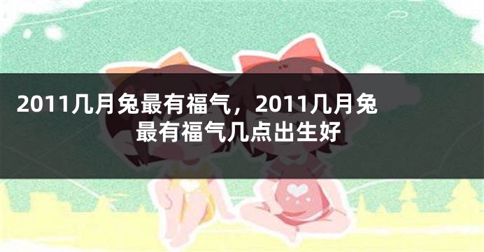 2011几月兔最有福气,2011几月兔最有福气几点出生好