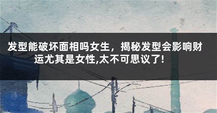 发型能破坏面相吗女生,揭秘发型会影响财运尤其是女性,太不可思议了!