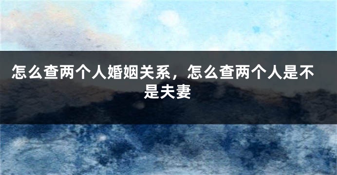 怎么查两个人婚姻关系,怎么查两个人是不是夫妻
