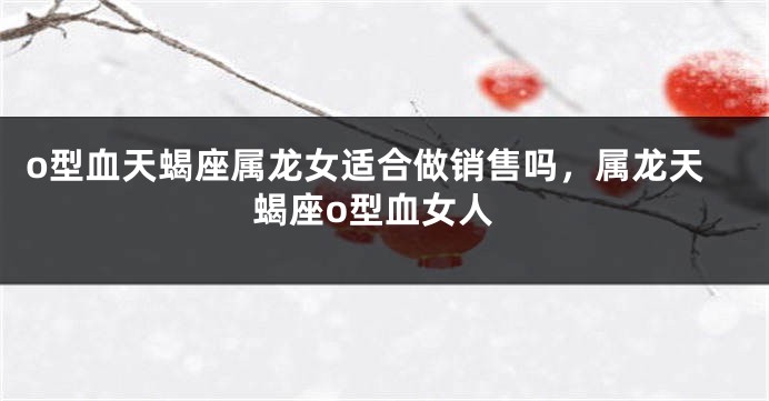 o型血天蝎座属龙女适合做销售吗,属龙天蝎座o型血女人