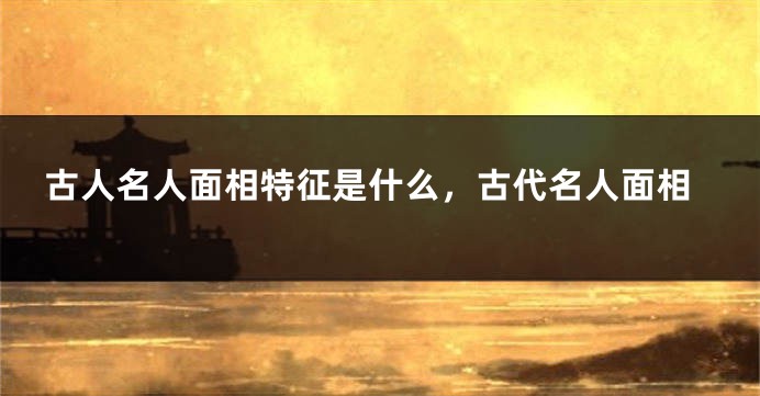 古人名人面相特征是什么，古代名人面相