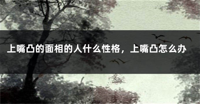 上嘴凸的面相的人什么性格,上嘴凸怎么办