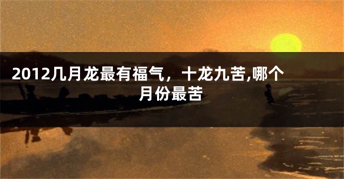 2012几月龙最有福气,十龙九苦,哪个月份最苦