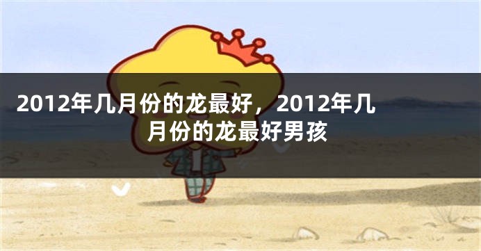 2012年几月份的龙最好,2012年几月份的龙最好男孩