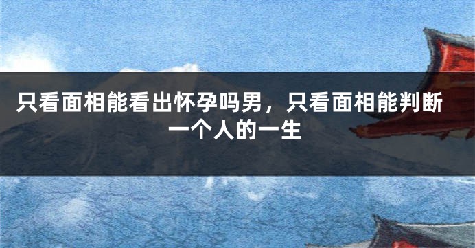 只看面相能看出怀孕吗男,只看面相能判断一个人的一生