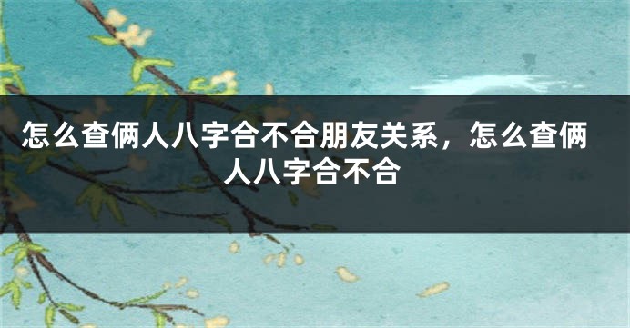 怎么查俩人八字合不合朋友关系，怎么查俩人八字合不合