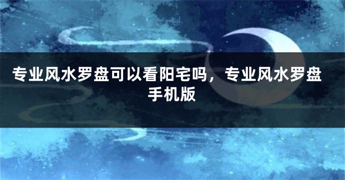 专业风水罗盘可以看阳宅吗，专业风水罗盘手机版