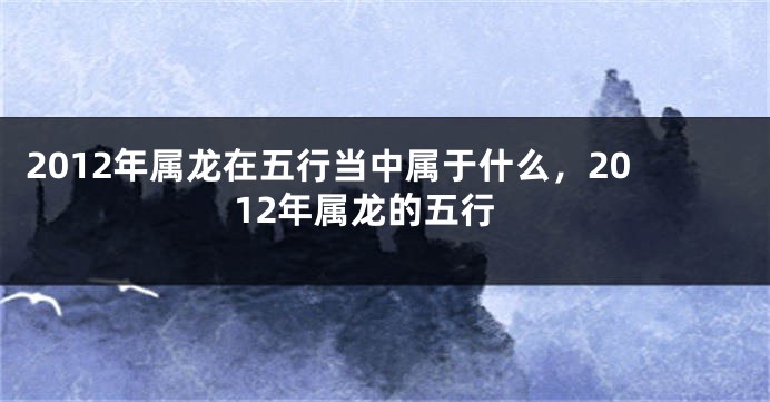 2012年属龙在五行当中属于什么，2012年属龙的五行