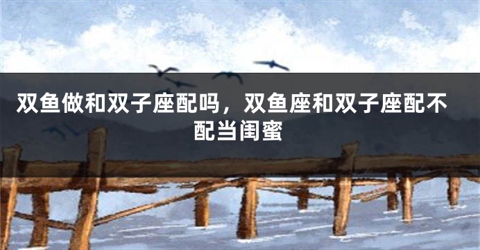 双鱼做和双子座配吗,双鱼座和双子座配不配当闺蜜