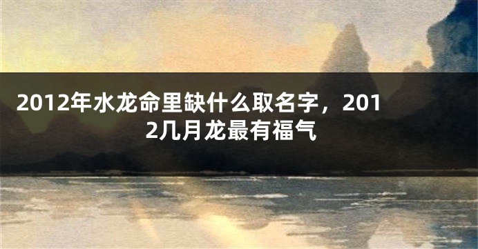 2012年水龙命里缺什么取名字，2012几月龙最有福气