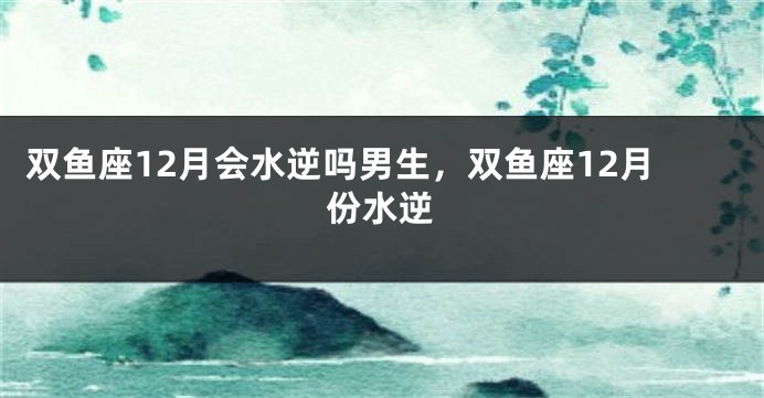 双鱼座12月会水逆吗男生，双鱼座12月份水逆