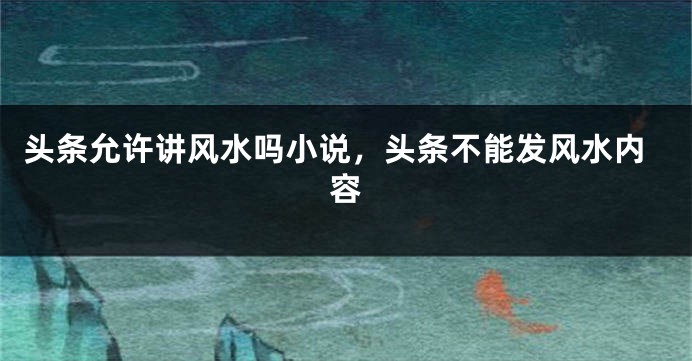 头条允许讲风水吗小说,头条不能发风水内容