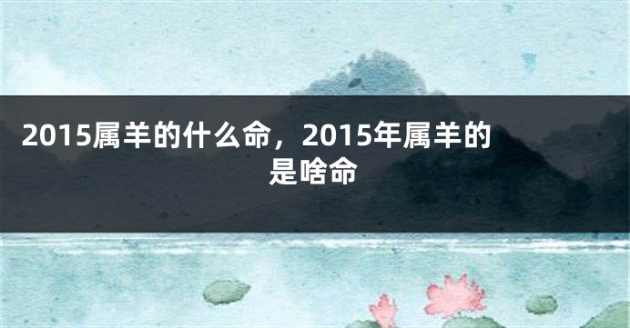 2015属羊的什么命，2015年属羊的是啥命