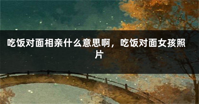 吃饭对面相亲什么意思啊,吃饭对面女孩照片