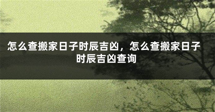 怎么查搬家日子时辰吉凶,怎么查搬家日子时辰吉凶查询