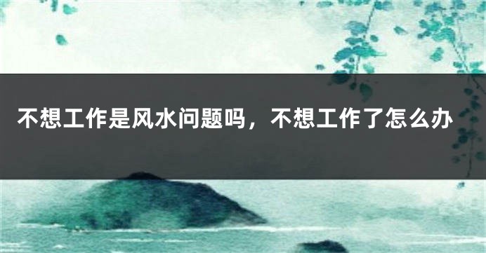 不想工作是风水问题吗，不想工作了怎么办
