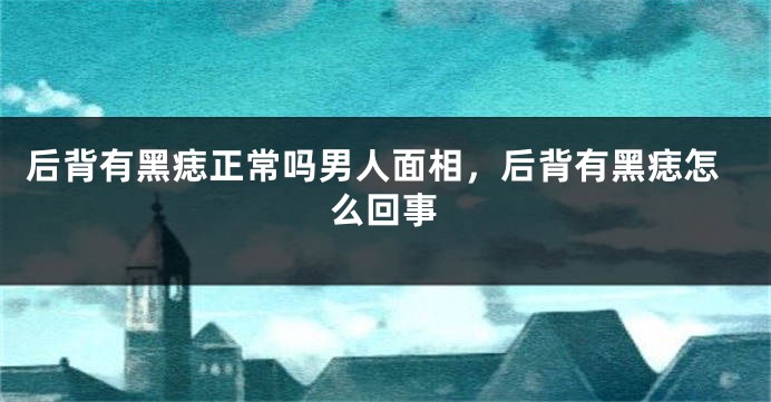 后背有黑痣正常吗男人面相，后背有黑痣怎么回事