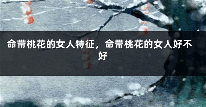 命带桃花的女人特征，命带桃花的女人好不好