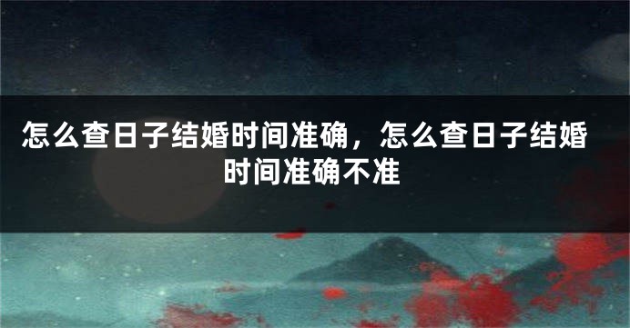 怎么查日子结婚时间准确，怎么查日子结婚时间准确不准