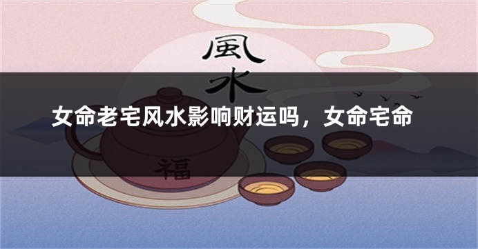 女命老宅风水影响财运吗,女命宅命