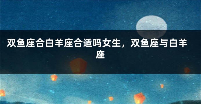 双鱼座合白羊座合适吗女生，双鱼座与白羊座