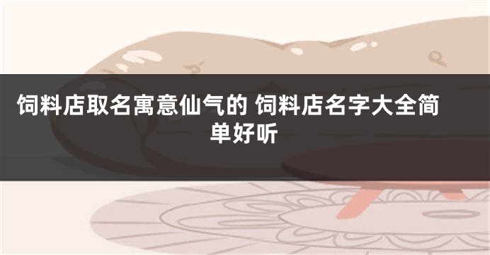饲料店取名寓意仙气的 饲料店名字大全简单好听