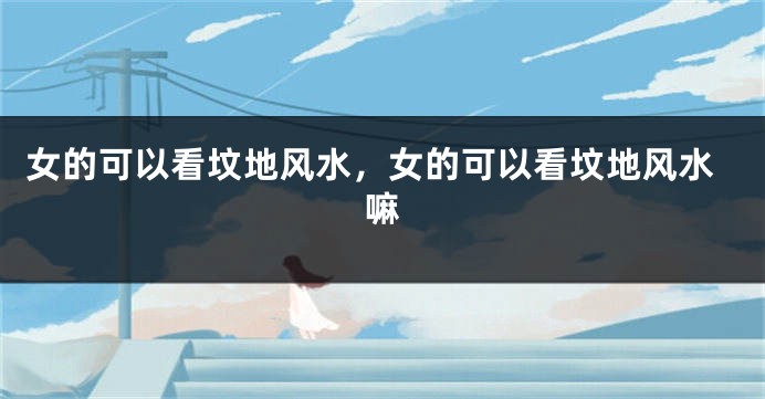 女的可以看坟地风水,女的可以看坟地风水嘛