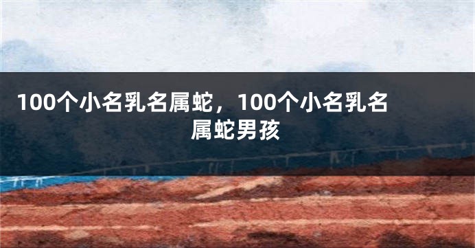 100个小名乳名属蛇，100个小名乳名属蛇男孩