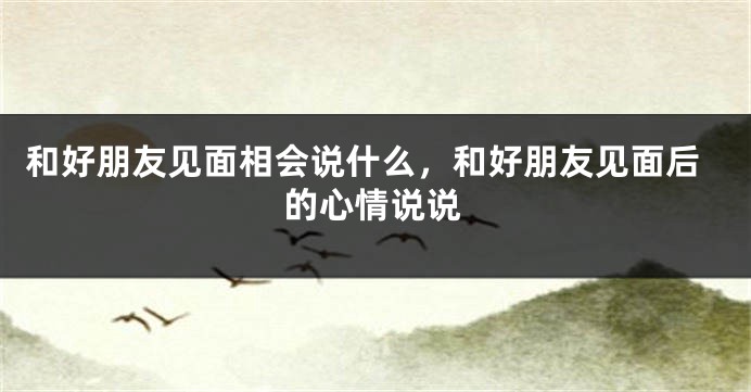和好朋友见面相会说什么，和好朋友见面后的心情说说