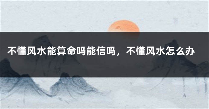 不懂风水能算命吗能信吗，不懂风水怎么办