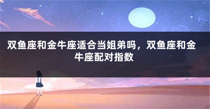 双鱼座和金牛座适合当姐弟吗,双鱼座和金牛座配对指数