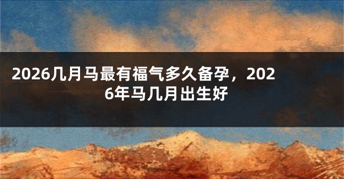 2026几月马最有福气多久备孕,2026年马几月出生好