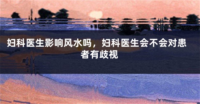 妇科医生影响风水吗,妇科医生会不会对患者有歧视
