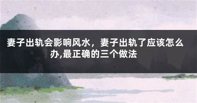 妻子出轨会影响风水，妻子出轨了应该怎么办,最正确的三个做法