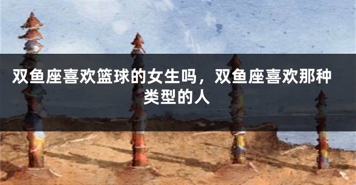 双鱼座喜欢篮球的女生吗，双鱼座喜欢那种类型的人